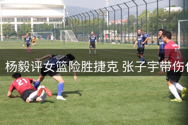 杨毅评女篮险胜捷克 张子宇带伤作战影响发挥